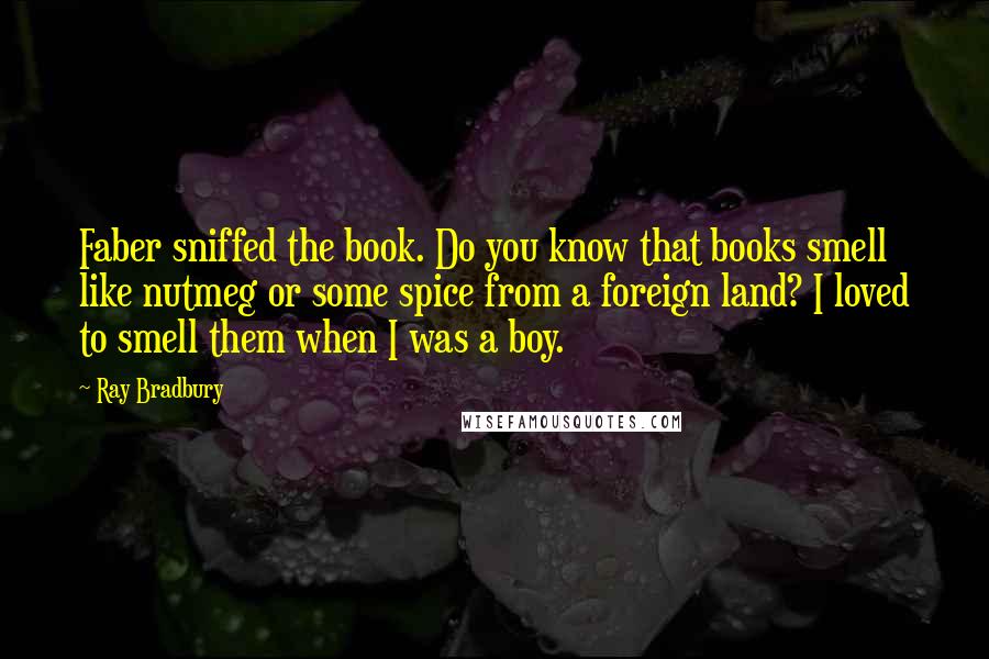 Ray Bradbury Quotes: Faber sniffed the book. Do you know that books smell like nutmeg or some spice from a foreign land? I loved to smell them when I was a boy.