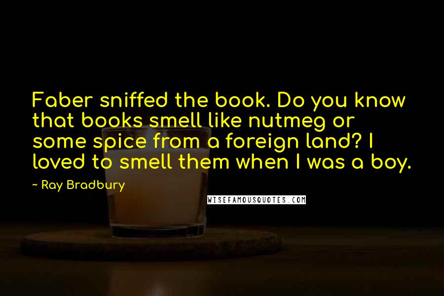 Ray Bradbury Quotes: Faber sniffed the book. Do you know that books smell like nutmeg or some spice from a foreign land? I loved to smell them when I was a boy.