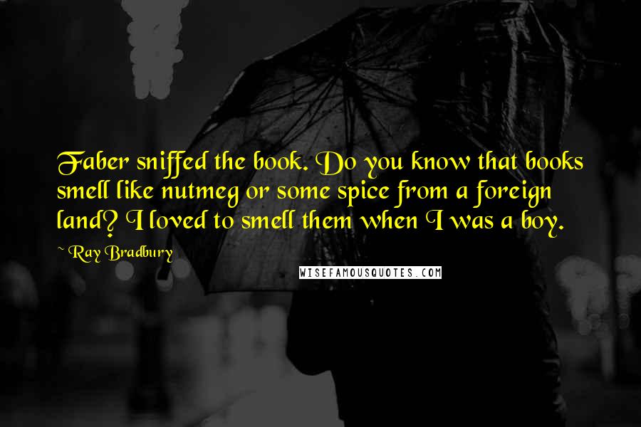 Ray Bradbury Quotes: Faber sniffed the book. Do you know that books smell like nutmeg or some spice from a foreign land? I loved to smell them when I was a boy.