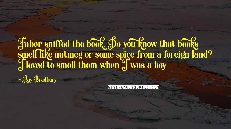 Ray Bradbury Quotes: Faber sniffed the book. Do you know that books smell like nutmeg or some spice from a foreign land? I loved to smell them when I was a boy.