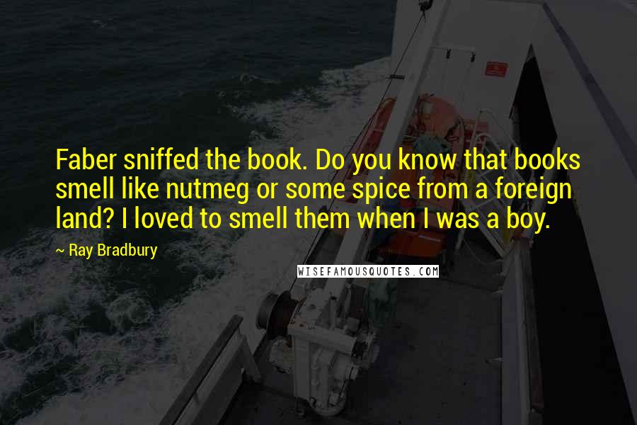 Ray Bradbury Quotes: Faber sniffed the book. Do you know that books smell like nutmeg or some spice from a foreign land? I loved to smell them when I was a boy.