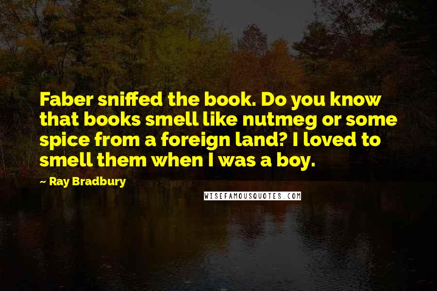 Ray Bradbury Quotes: Faber sniffed the book. Do you know that books smell like nutmeg or some spice from a foreign land? I loved to smell them when I was a boy.