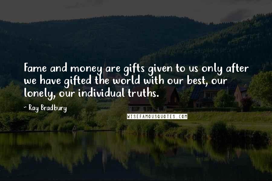 Ray Bradbury Quotes: Fame and money are gifts given to us only after we have gifted the world with our best, our lonely, our individual truths.