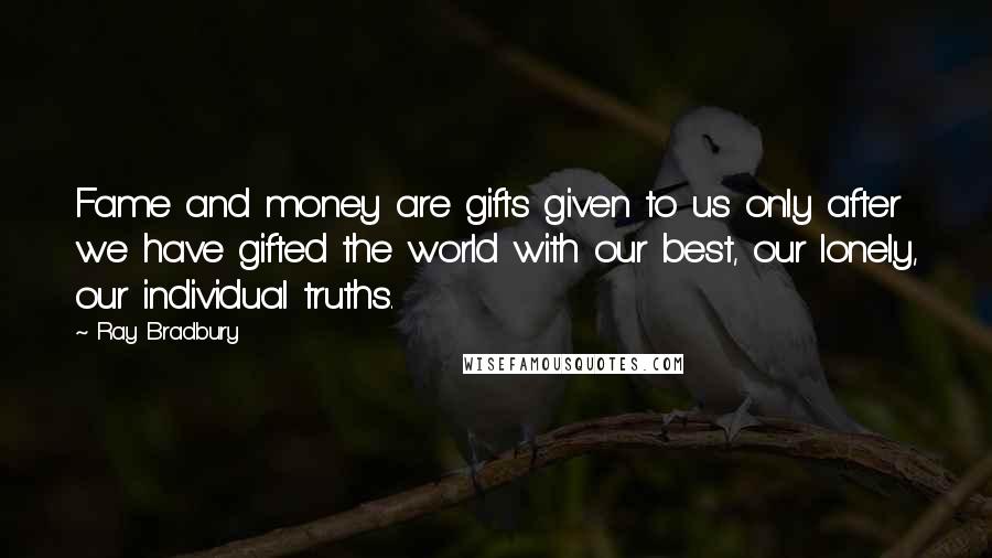 Ray Bradbury Quotes: Fame and money are gifts given to us only after we have gifted the world with our best, our lonely, our individual truths.