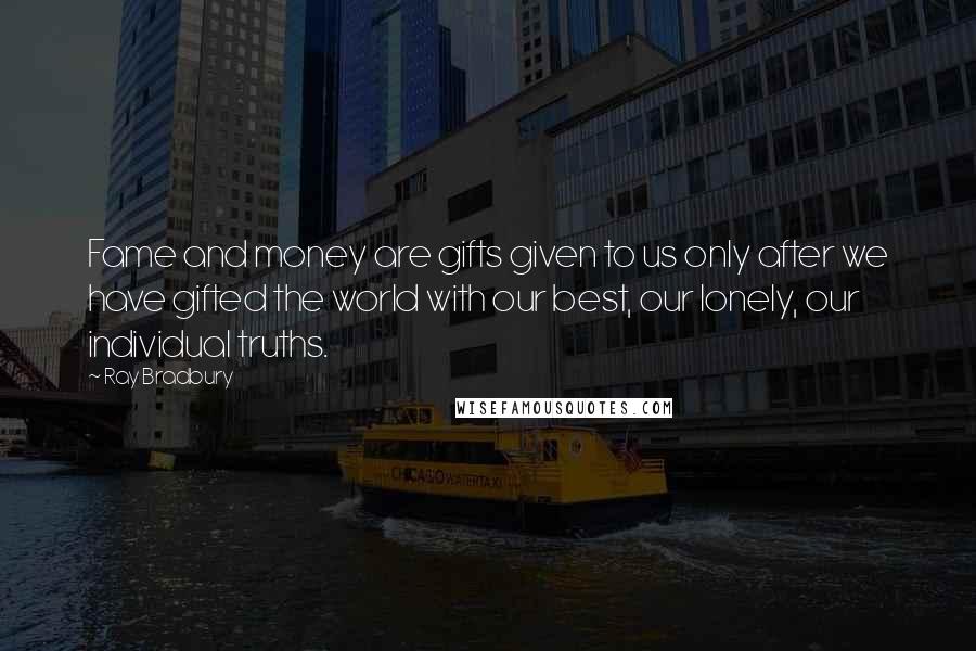 Ray Bradbury Quotes: Fame and money are gifts given to us only after we have gifted the world with our best, our lonely, our individual truths.