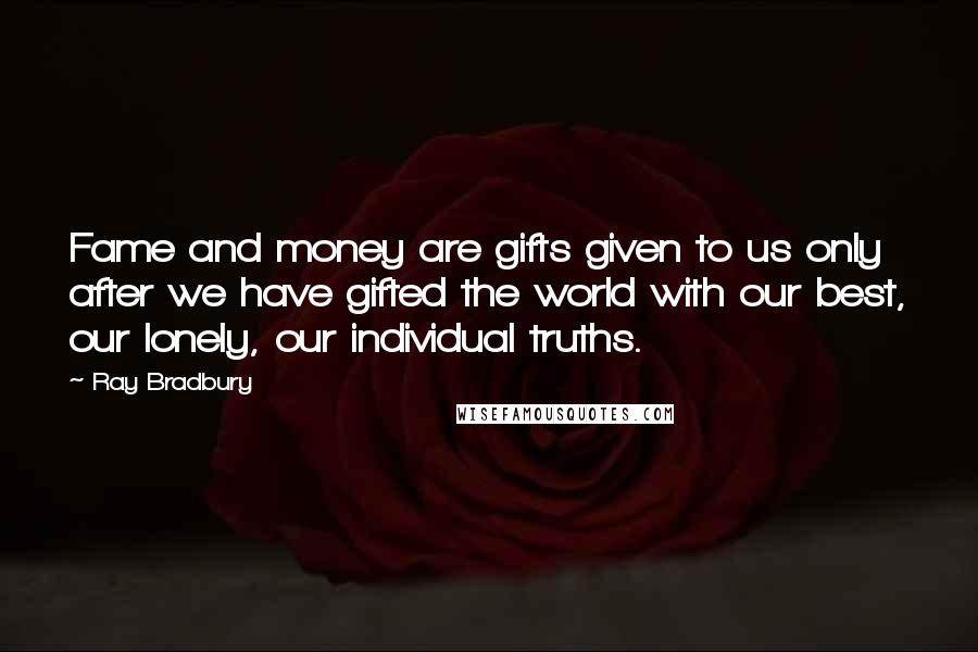 Ray Bradbury Quotes: Fame and money are gifts given to us only after we have gifted the world with our best, our lonely, our individual truths.