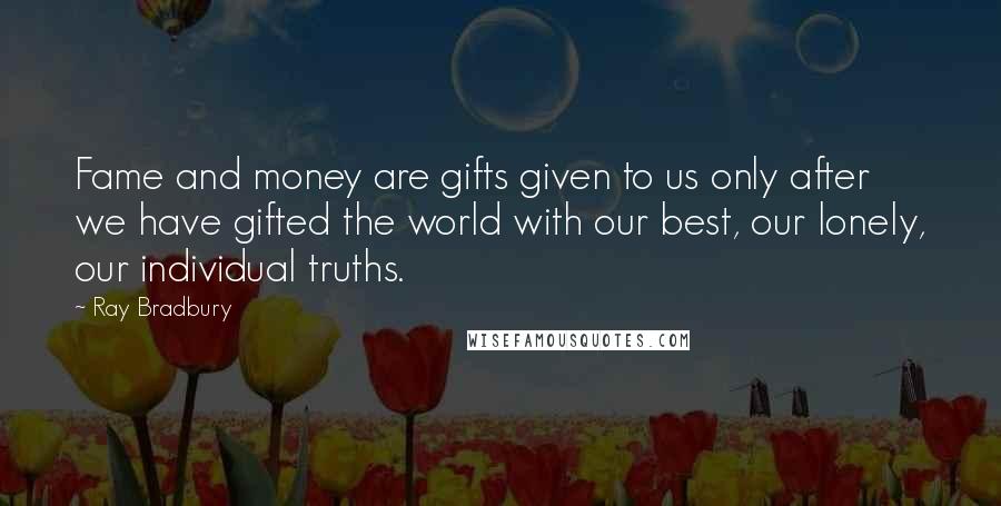 Ray Bradbury Quotes: Fame and money are gifts given to us only after we have gifted the world with our best, our lonely, our individual truths.