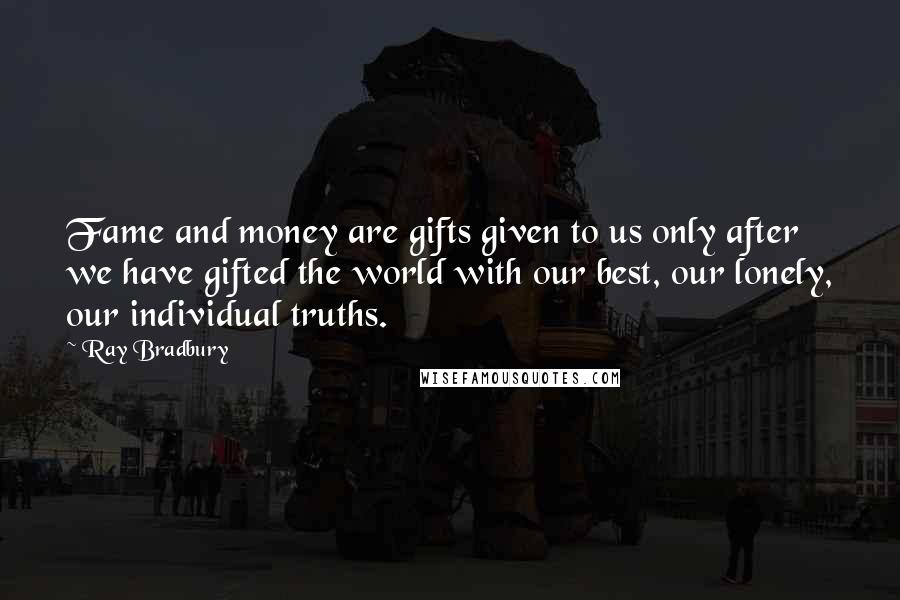 Ray Bradbury Quotes: Fame and money are gifts given to us only after we have gifted the world with our best, our lonely, our individual truths.