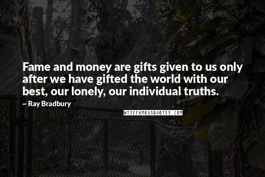 Ray Bradbury Quotes: Fame and money are gifts given to us only after we have gifted the world with our best, our lonely, our individual truths.