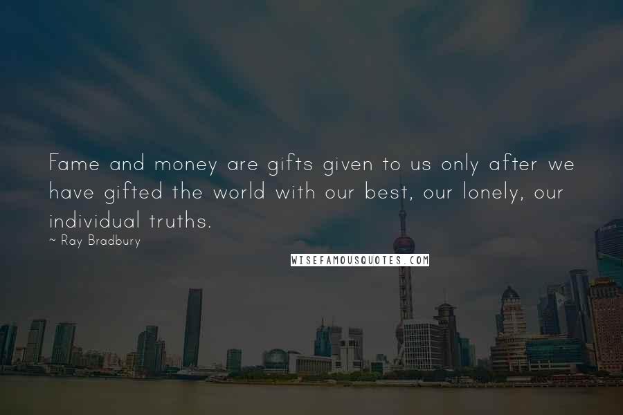 Ray Bradbury Quotes: Fame and money are gifts given to us only after we have gifted the world with our best, our lonely, our individual truths.