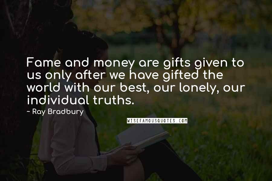 Ray Bradbury Quotes: Fame and money are gifts given to us only after we have gifted the world with our best, our lonely, our individual truths.