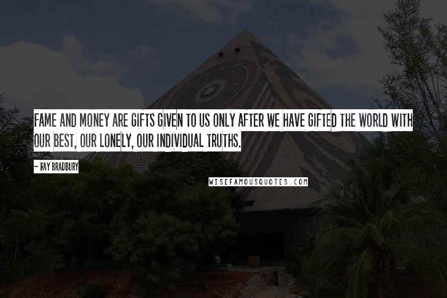 Ray Bradbury Quotes: Fame and money are gifts given to us only after we have gifted the world with our best, our lonely, our individual truths.