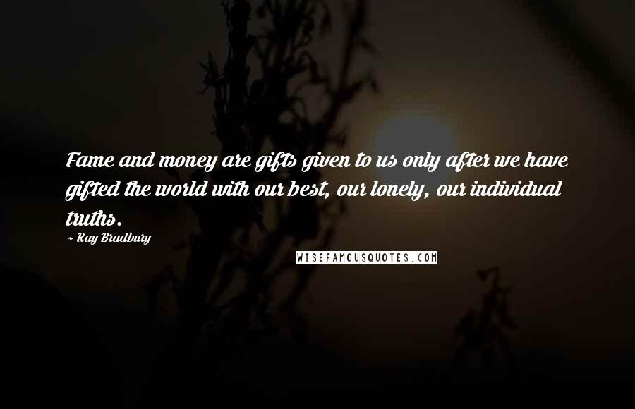 Ray Bradbury Quotes: Fame and money are gifts given to us only after we have gifted the world with our best, our lonely, our individual truths.