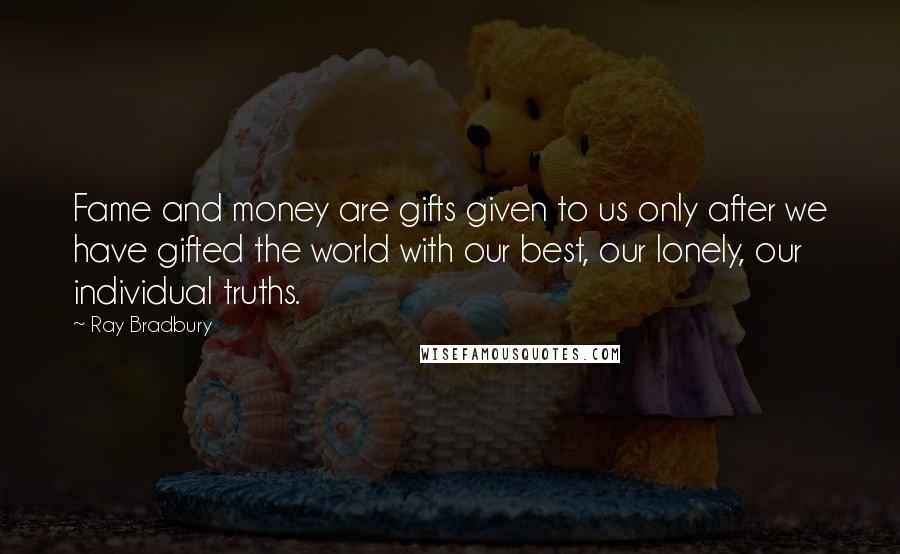 Ray Bradbury Quotes: Fame and money are gifts given to us only after we have gifted the world with our best, our lonely, our individual truths.