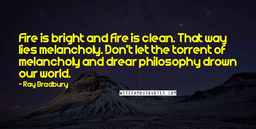 Ray Bradbury Quotes: Fire is bright and fire is clean. That way lies melancholy. Don't let the torrent of melancholy and drear philosophy drown our world.