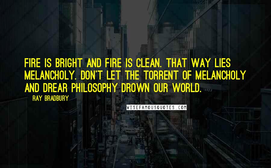 Ray Bradbury Quotes: Fire is bright and fire is clean. That way lies melancholy. Don't let the torrent of melancholy and drear philosophy drown our world.