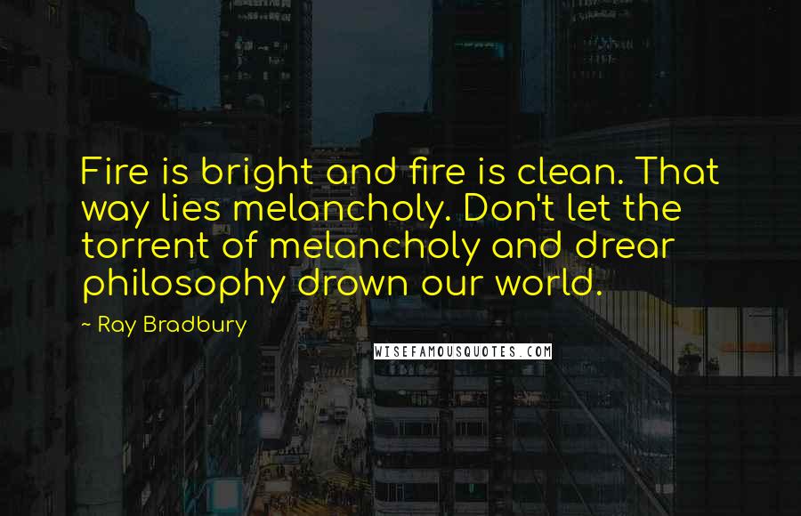 Ray Bradbury Quotes: Fire is bright and fire is clean. That way lies melancholy. Don't let the torrent of melancholy and drear philosophy drown our world.