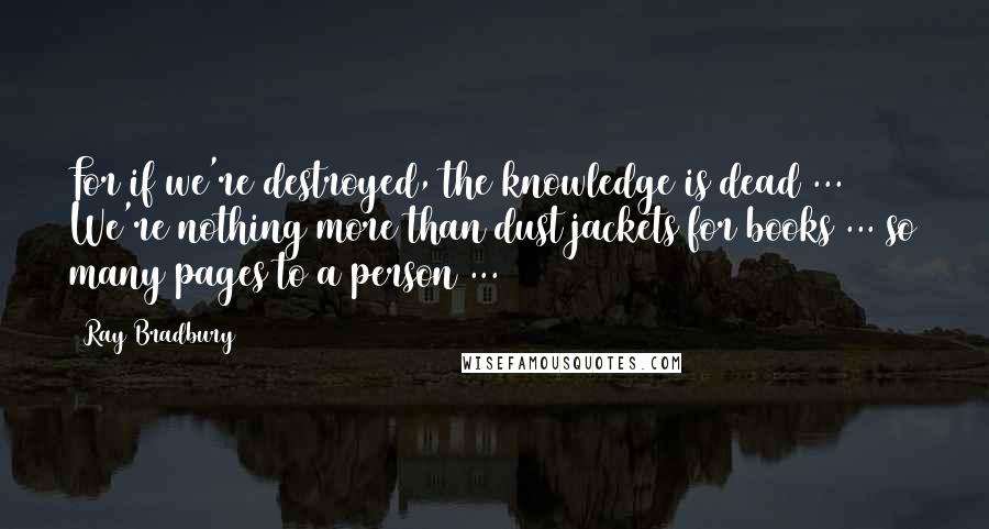 Ray Bradbury Quotes: For if we're destroyed, the knowledge is dead ... We're nothing more than dust jackets for books ... so many pages to a person ...