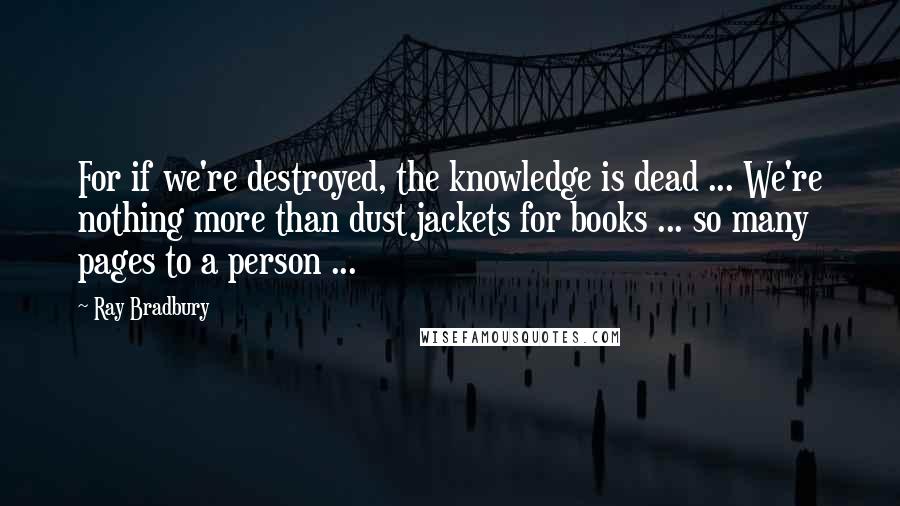 Ray Bradbury Quotes: For if we're destroyed, the knowledge is dead ... We're nothing more than dust jackets for books ... so many pages to a person ...