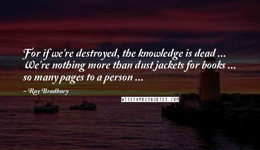 Ray Bradbury Quotes: For if we're destroyed, the knowledge is dead ... We're nothing more than dust jackets for books ... so many pages to a person ...