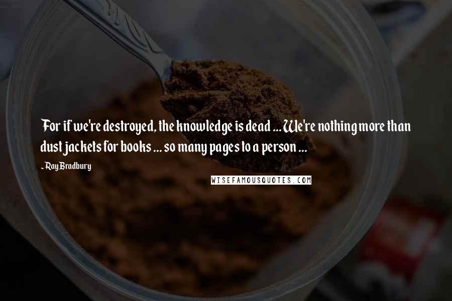 Ray Bradbury Quotes: For if we're destroyed, the knowledge is dead ... We're nothing more than dust jackets for books ... so many pages to a person ...