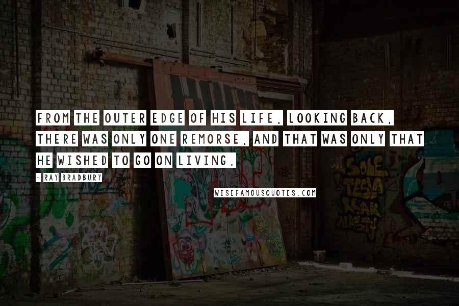 Ray Bradbury Quotes: From the outer edge of his life, looking back, there was only one remorse, and that was only that he wished to go on living.