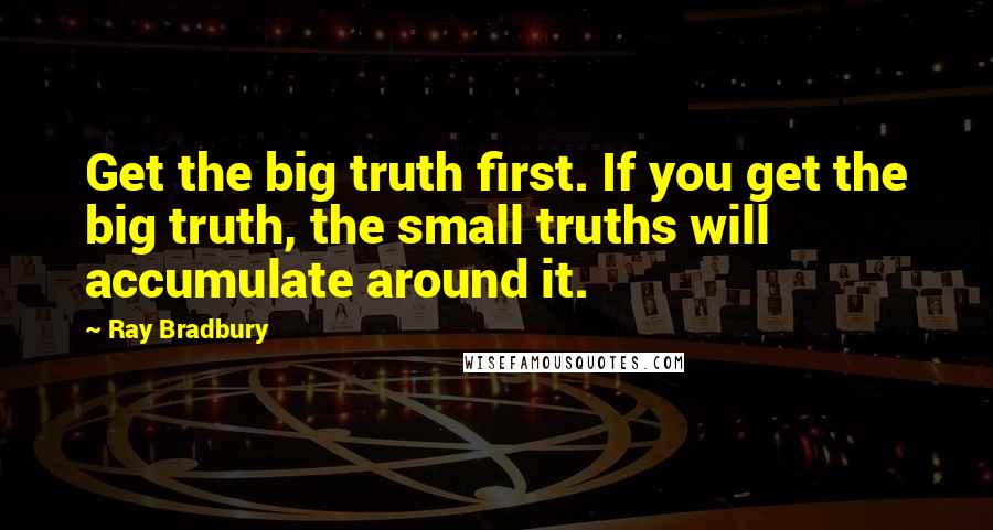 Ray Bradbury Quotes: Get the big truth first. If you get the big truth, the small truths will accumulate around it.