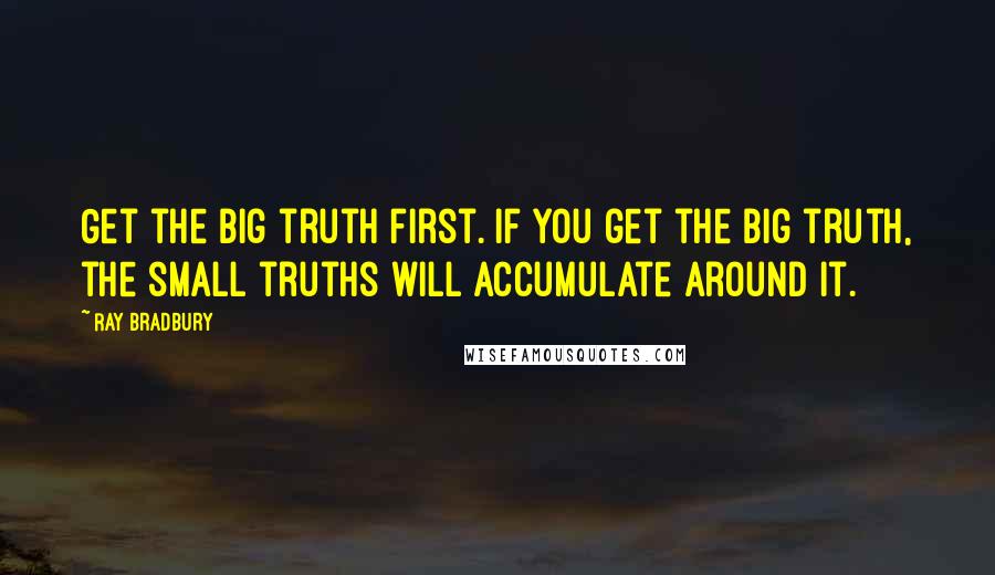 Ray Bradbury Quotes: Get the big truth first. If you get the big truth, the small truths will accumulate around it.