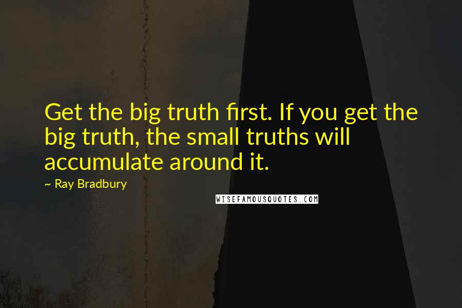 Ray Bradbury Quotes: Get the big truth first. If you get the big truth, the small truths will accumulate around it.