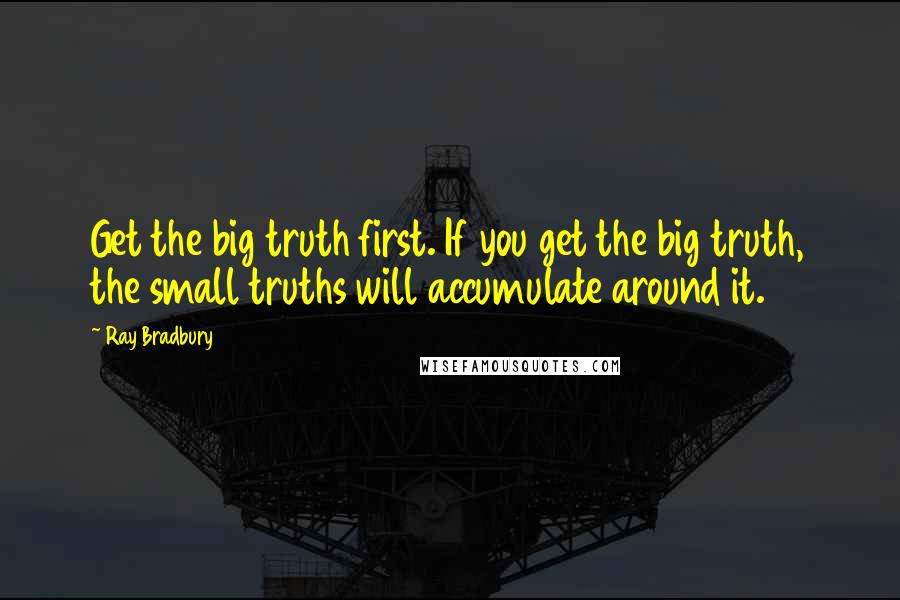 Ray Bradbury Quotes: Get the big truth first. If you get the big truth, the small truths will accumulate around it.