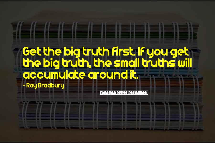 Ray Bradbury Quotes: Get the big truth first. If you get the big truth, the small truths will accumulate around it.