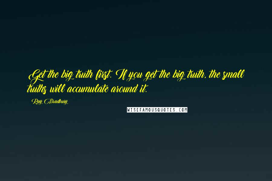 Ray Bradbury Quotes: Get the big truth first. If you get the big truth, the small truths will accumulate around it.