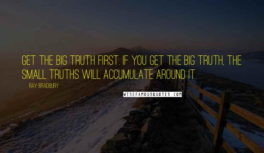 Ray Bradbury Quotes: Get the big truth first. If you get the big truth, the small truths will accumulate around it.