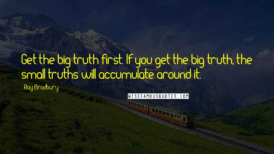 Ray Bradbury Quotes: Get the big truth first. If you get the big truth, the small truths will accumulate around it.