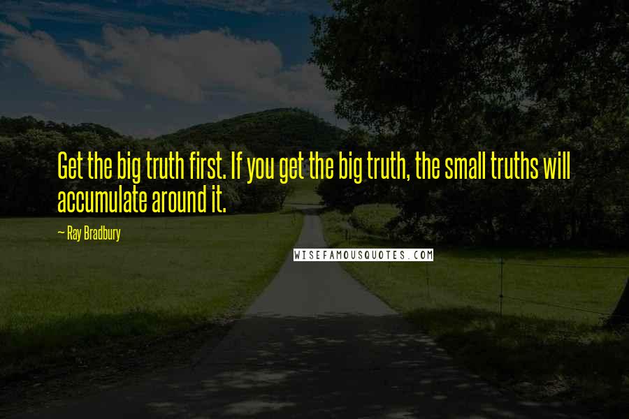 Ray Bradbury Quotes: Get the big truth first. If you get the big truth, the small truths will accumulate around it.