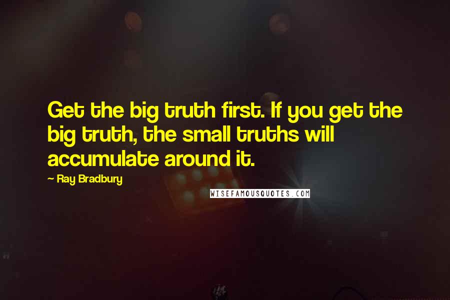Ray Bradbury Quotes: Get the big truth first. If you get the big truth, the small truths will accumulate around it.