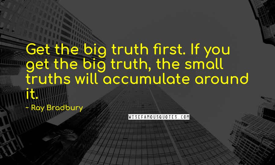 Ray Bradbury Quotes: Get the big truth first. If you get the big truth, the small truths will accumulate around it.