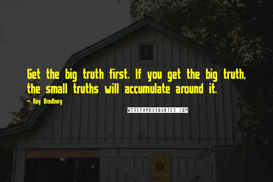 Ray Bradbury Quotes: Get the big truth first. If you get the big truth, the small truths will accumulate around it.