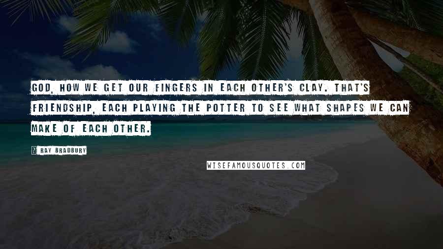 Ray Bradbury Quotes: God, how we get our fingers in each other's clay. That's friendship, each playing the potter to see what shapes we can make of each other.