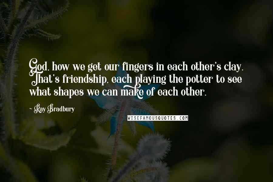 Ray Bradbury Quotes: God, how we get our fingers in each other's clay. That's friendship, each playing the potter to see what shapes we can make of each other.