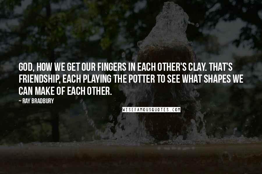 Ray Bradbury Quotes: God, how we get our fingers in each other's clay. That's friendship, each playing the potter to see what shapes we can make of each other.