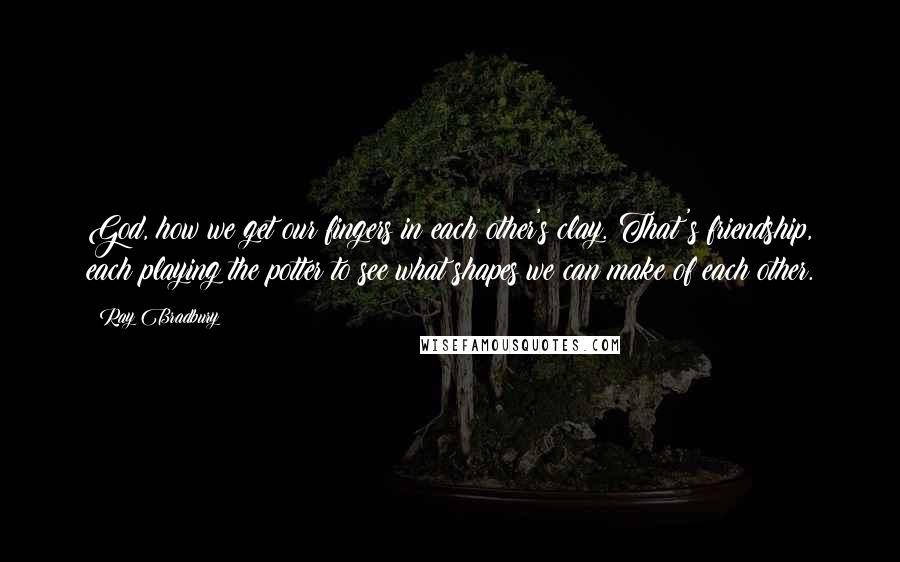 Ray Bradbury Quotes: God, how we get our fingers in each other's clay. That's friendship, each playing the potter to see what shapes we can make of each other.