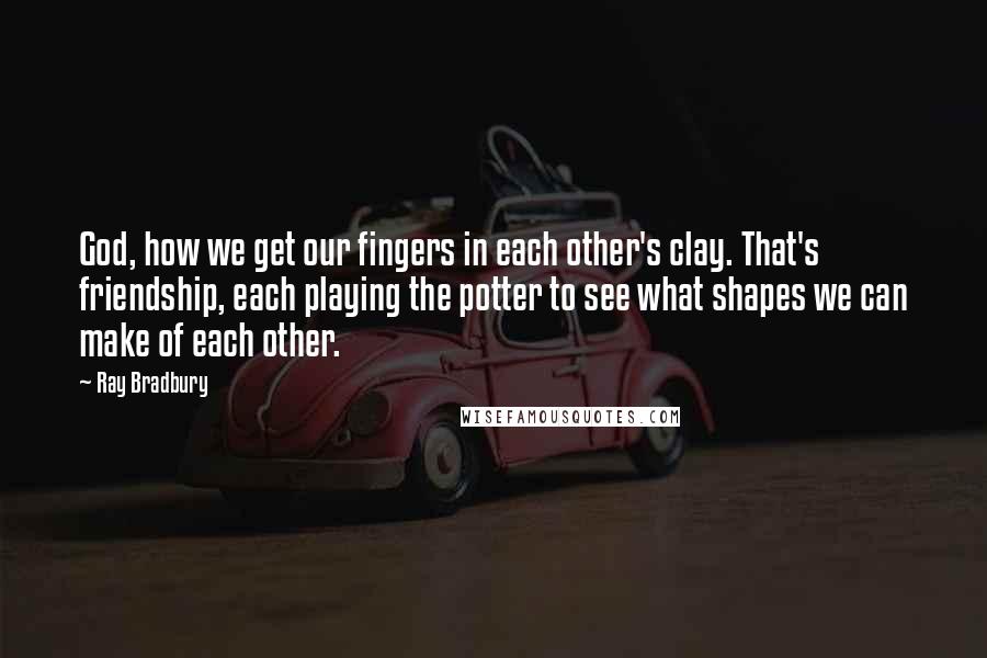 Ray Bradbury Quotes: God, how we get our fingers in each other's clay. That's friendship, each playing the potter to see what shapes we can make of each other.