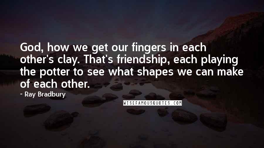 Ray Bradbury Quotes: God, how we get our fingers in each other's clay. That's friendship, each playing the potter to see what shapes we can make of each other.