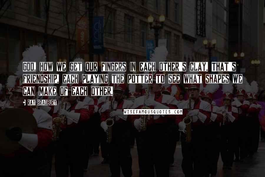 Ray Bradbury Quotes: God, how we get our fingers in each other's clay. That's friendship, each playing the potter to see what shapes we can make of each other.