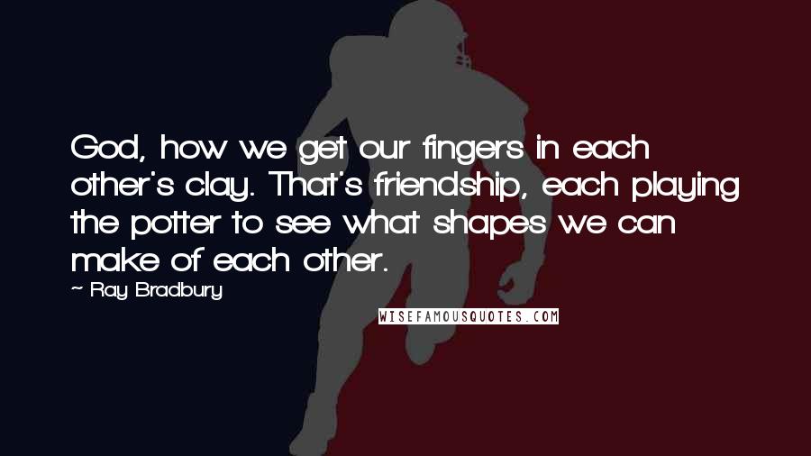 Ray Bradbury Quotes: God, how we get our fingers in each other's clay. That's friendship, each playing the potter to see what shapes we can make of each other.