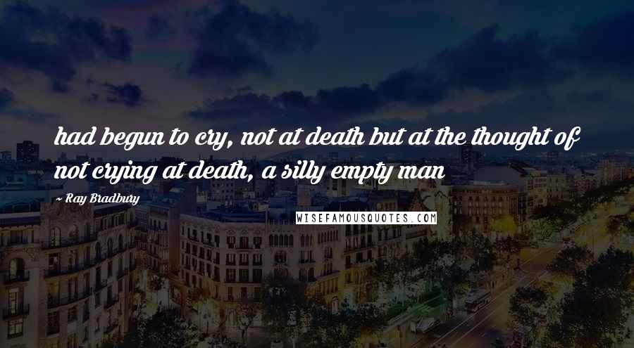 Ray Bradbury Quotes: had begun to cry, not at death but at the thought of not crying at death, a silly empty man