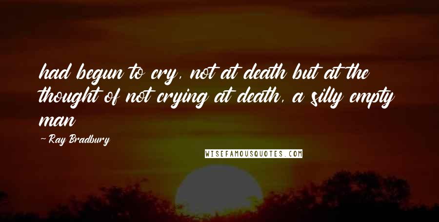 Ray Bradbury Quotes: had begun to cry, not at death but at the thought of not crying at death, a silly empty man