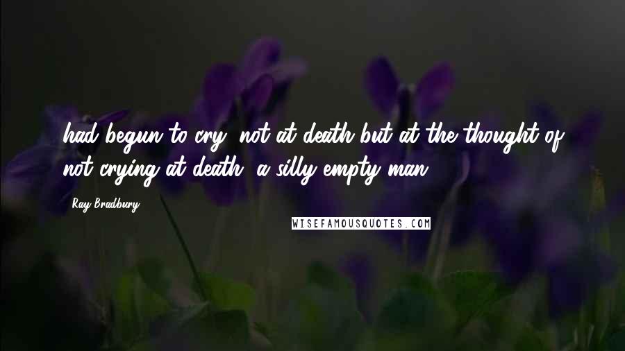 Ray Bradbury Quotes: had begun to cry, not at death but at the thought of not crying at death, a silly empty man