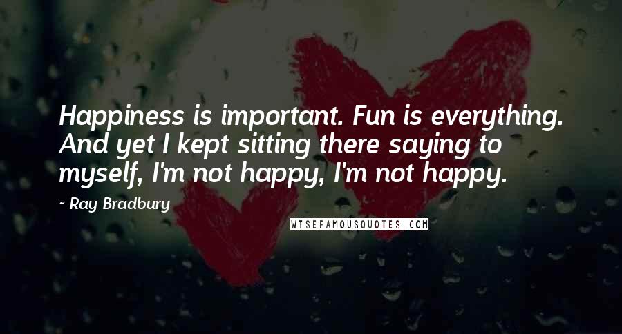 Ray Bradbury Quotes: Happiness is important. Fun is everything. And yet I kept sitting there saying to myself, I'm not happy, I'm not happy.